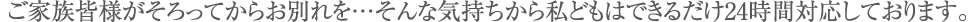 ご家族皆様がそろってからお別れを…そんな気持ちから私どもはできるだけ24時間対応しております。